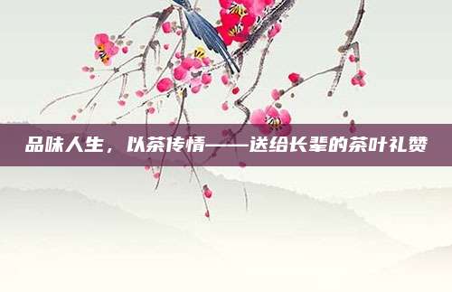 品味人生，以茶传情——送给长辈的茶叶礼赞