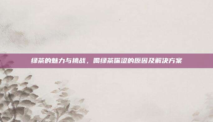 绿茶的魅力与挑战，喝绿茶嘴涩的原因及解决方案