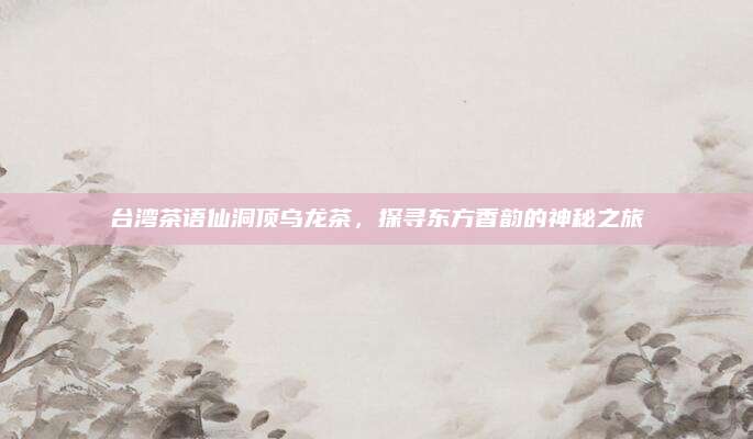 台湾茶语仙洞顶乌龙茶，探寻东方香韵的神秘之旅