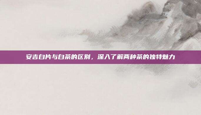 安吉白片与白茶的区别,深入了解两种茶的独特魅力