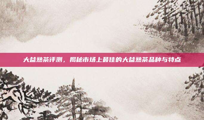 大益熟茶评测，揭秘市场上最佳的大益熟茶品种与特点