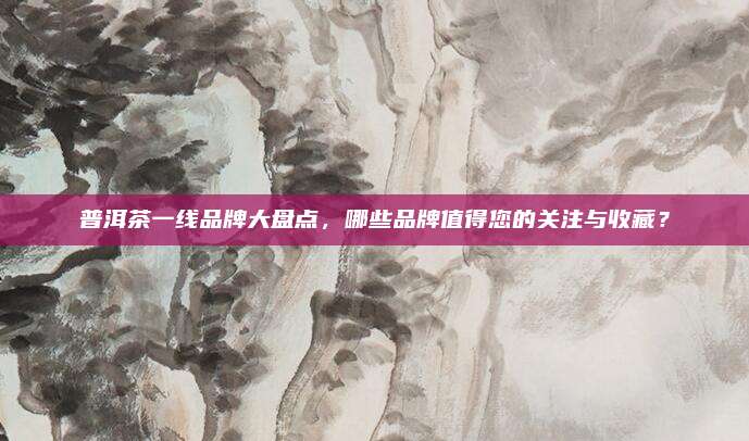 普洱茶一线品牌大盘点,哪些品牌值得您的关注与收藏?