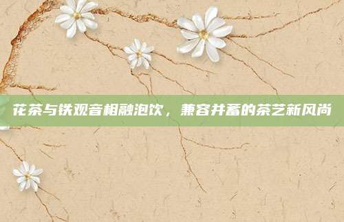 花茶与铁观音相融泡饮，兼容并蓄的茶艺新风尚