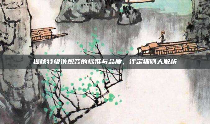揭秘特级铁观音的标准与品质，评定细则大解析