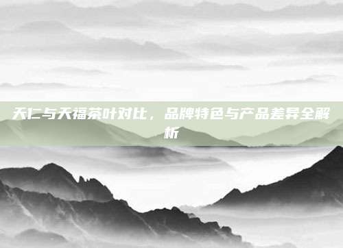 天仁与天福茶叶对比，品牌特色与产品差异全解析