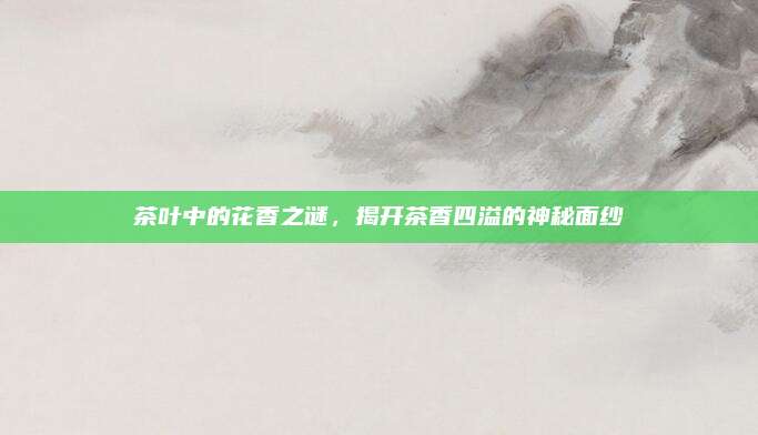 茶叶中的花香之谜,揭开茶香四溢的神秘面纱