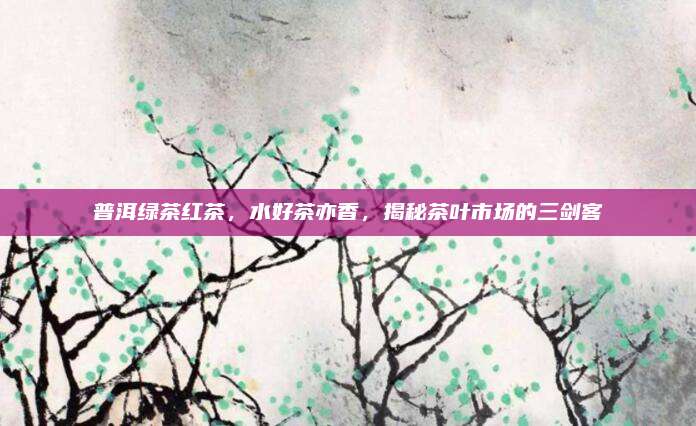 普洱绿茶红茶，水好茶亦香，揭秘茶叶市场的三剑客