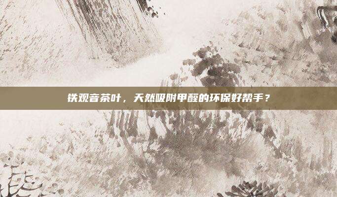 铁观音茶叶，天然吸附甲醛的环保好帮手？