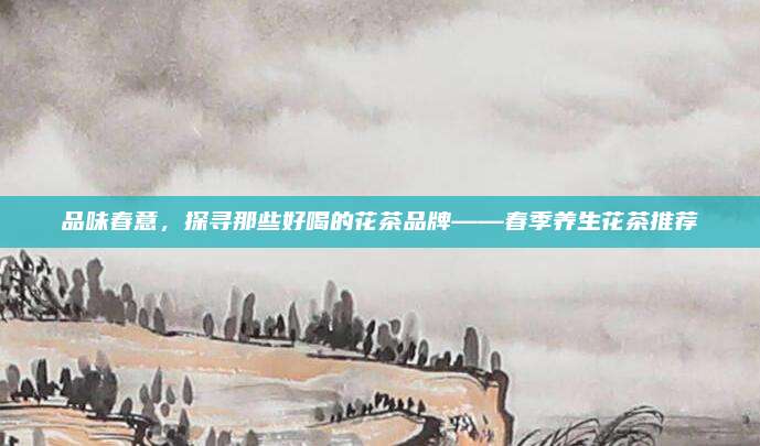 品味春意,探寻那些好喝的花茶品牌——春季养生花茶推荐