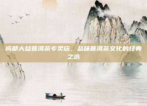 成都大益普洱茶专卖店，品味普洱茶文化的经典之选