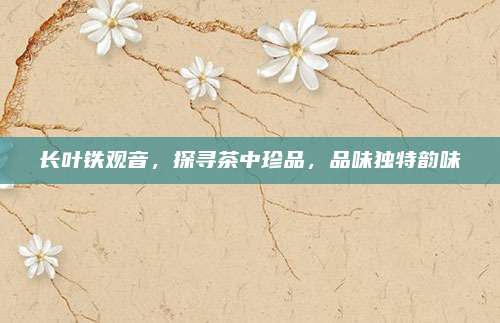 长叶铁观音，探寻茶中珍品，品味独特韵味