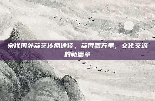 宋代国外茶艺传播途径，茶香飘万里，文化交流的新篇章