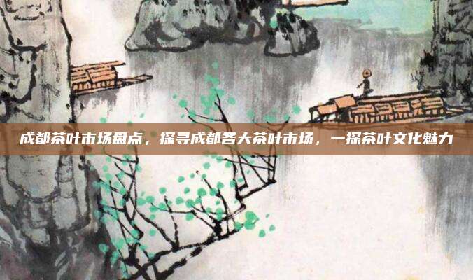 成都茶叶市场盘点,探寻成都各大茶叶市场,一探茶叶文化魅力
