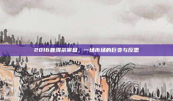 2016普洱茶崩盘,一场市场的巨变与反思