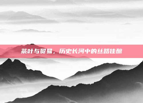 茶叶与贸易,历史长河中的丝路佳酿