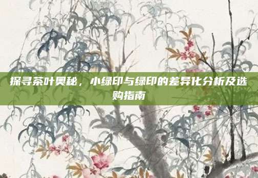 探寻茶叶奥秘,小绿印与绿印的差异化分析及选购指南