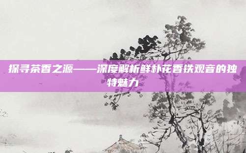 探寻茶香之源——深度解析鲜朴花香铁观音的独特魅力