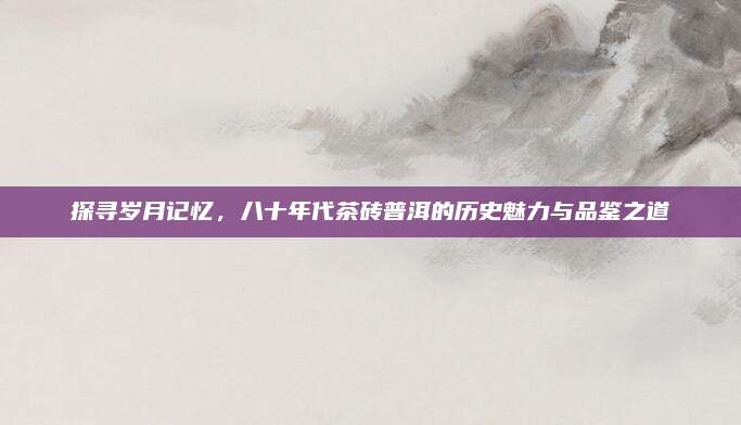 探寻岁月记忆,八十年代茶砖普洱的历史魅力与品鉴之道