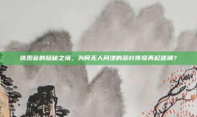 铁观音的隐秘之境，为何无人问津的茶叶传奇再起波澜？