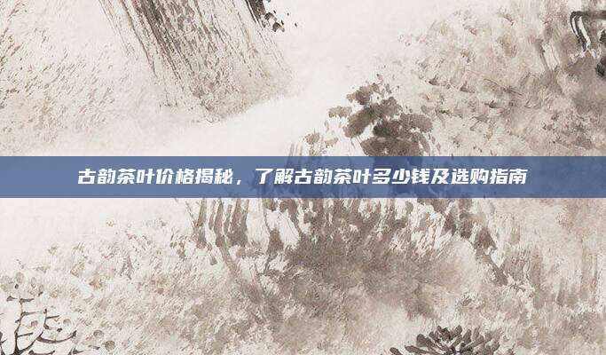 古韵茶叶价格揭秘,了解古韵茶叶多少钱及选购指南