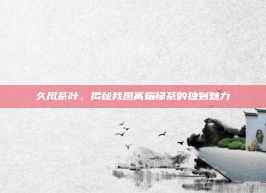 久凤茶叶，揭秘我国高端绿茶的独到魅力