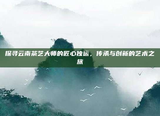 探寻云南茶艺大师的匠心独运，传承与创新的艺术之旅
