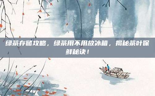 绿茶存储攻略，绿茶用不用放冰箱，揭秘茶叶保鲜秘诀！
