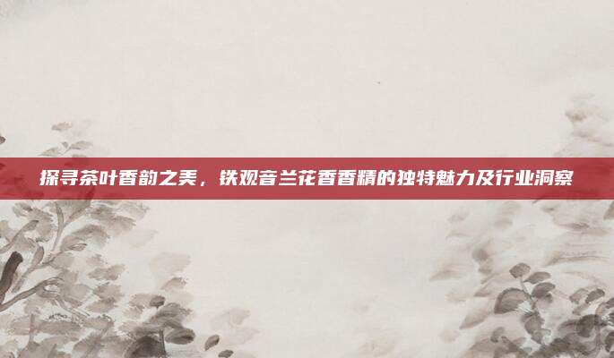 探寻茶叶香韵之美，铁观音兰花香香精的独特魅力及行业洞察