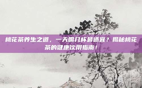 桃花茶养生之道，一天喝几杯最适宜？揭秘桃花茶的健康饮用指南！