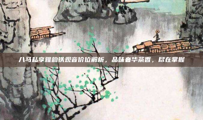 八马私享雅韵铁观音价位解析,品味奢华茶香,尽在掌握