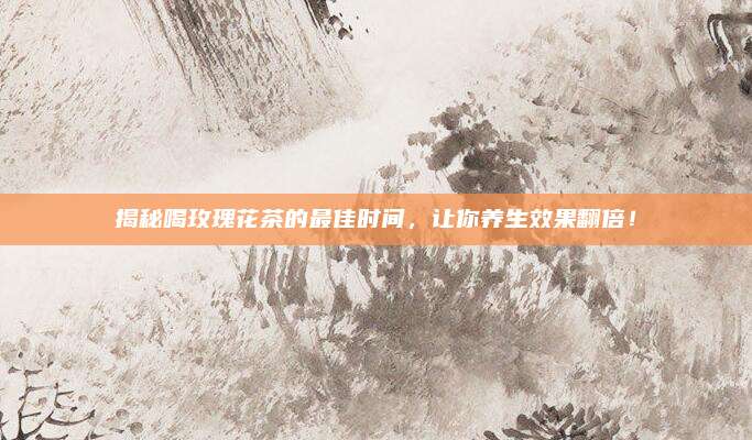 揭秘喝玫瑰花茶的最佳时间，让你养生效果翻倍！