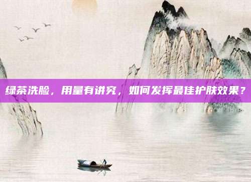 绿茶洗脸，用量有讲究，如何发挥最佳护肤效果？