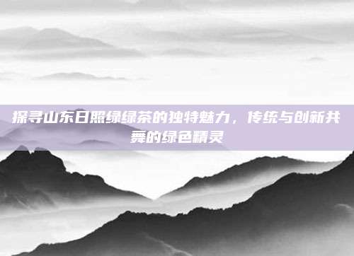 探寻山东日照绿绿茶的独特魅力，传统与创新共舞的绿色精灵