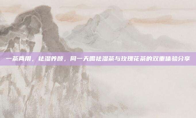 一茶两用，祛湿养颜，同一天喝祛湿茶与玫瑰花茶的双重体验分享