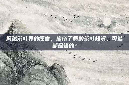 揭秘茶叶界的谣言，您所了解的茶叶知识，可能都是错的！