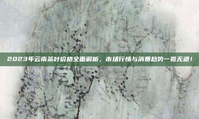 2023年云南茶叶价格全面解析,市场行情与消费趋势一览无遗!