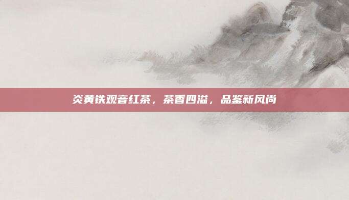 炎黄铁观音红茶，茶香四溢，品鉴新风尚