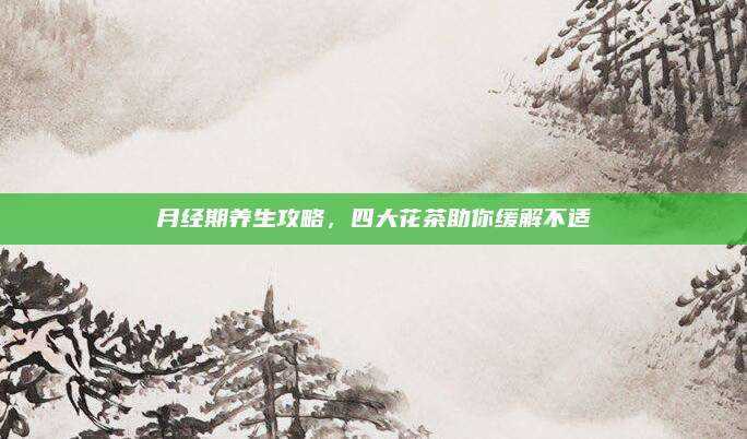月经期养生攻略，四大花茶助你缓解不适