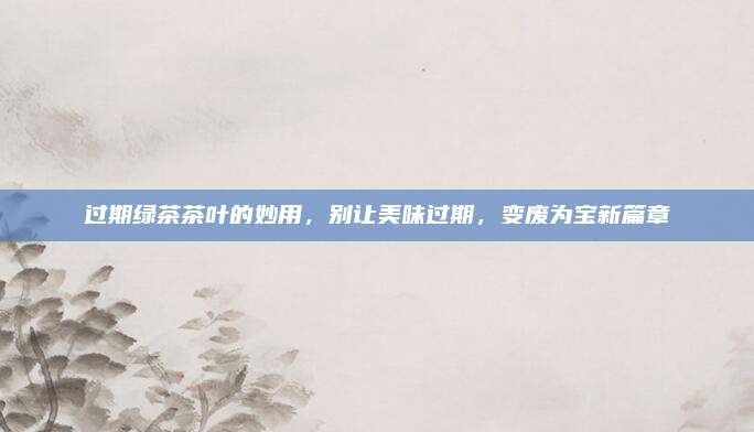 过期绿茶茶叶的妙用，别让美味过期，变废为宝新篇章