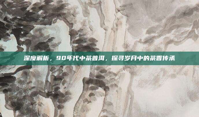 深度解析，90年代中茶普洱，探寻岁月中的茶香传承