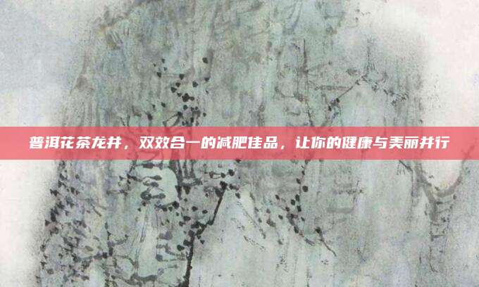 普洱花茶龙井，双效合一的减肥佳品，让你的健康与美丽并行
