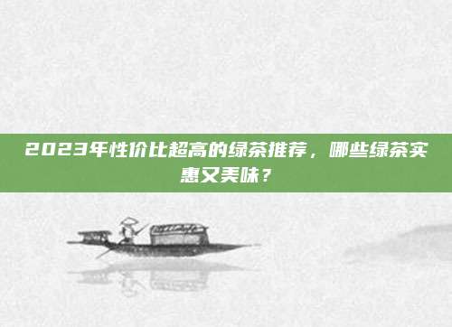 2023年性价比超高的绿茶推荐，哪些绿茶实惠又美味？