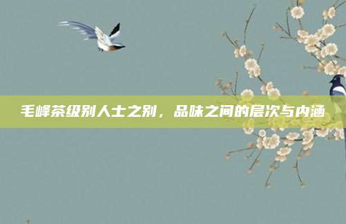 毛峰茶级别人士之别,品味之间的层次与内涵