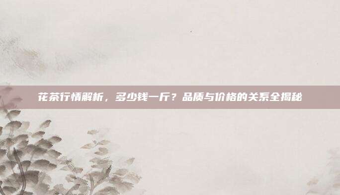 花茶行情解析，多少钱一斤？品质与价格的关系全揭秘