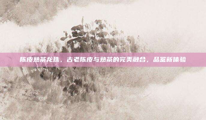 陈皮熟茶龙珠，古老陈皮与熟茶的完美融合，品鉴新体验