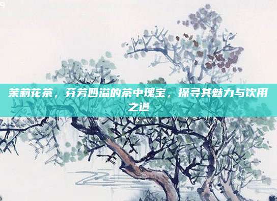 茉莉花茶,芬芳四溢的茶中瑰宝,探寻其魅力与饮用之道