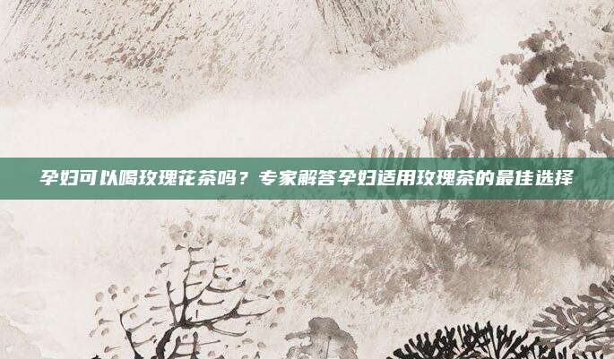 孕妇可以喝玫瑰花茶吗?专家解答孕妇适用玫瑰茶的最佳选择