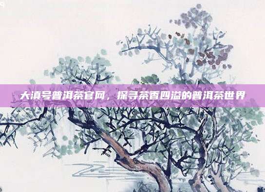 大滇号普洱茶官网，探寻茶香四溢的普洱茶世界