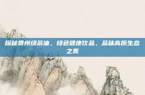 探秘贵州绿茶油，绿色健康饮品，品味高原生态之美