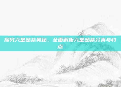 探究六堡熟茶奥秘，全面解析六堡熟茶分类与特点